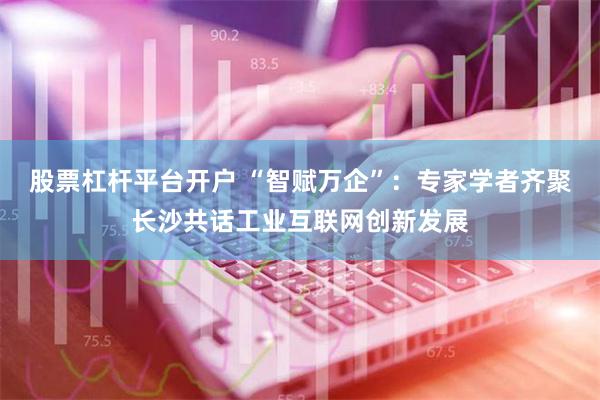 股票杠杆平台开户 “智赋万企”：专家学者齐聚长沙共话工业互联