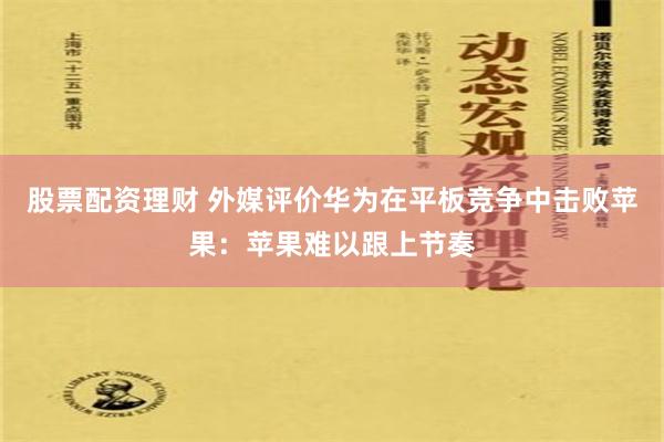 股票配资理财 外媒评价华为在平板竞争中击败苹果：苹果难以跟上