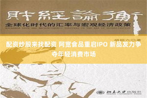 配资炒股来找配资 阿宽食品重启IPO 新品发力争夺年轻消费市场