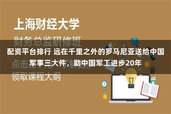 配资平台排行 远在千里之外的罗马尼亚送给中国军事三大件，助中