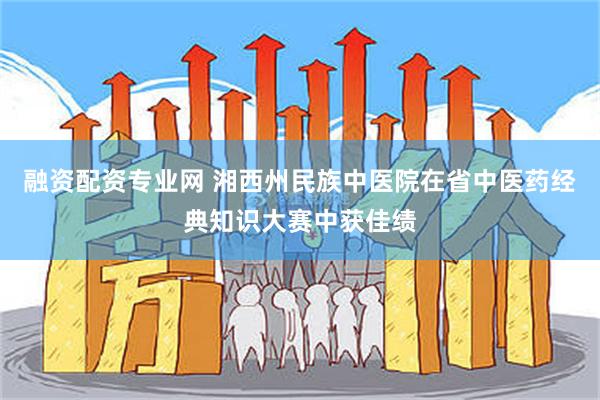 融资配资专业网 湘西州民族中医院在省中医药经典知识大赛中获佳