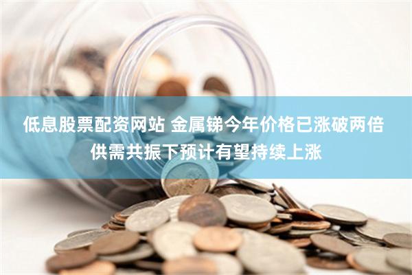 低息股票配资网站 金属锑今年价格已涨破两倍 供需共振下预计有