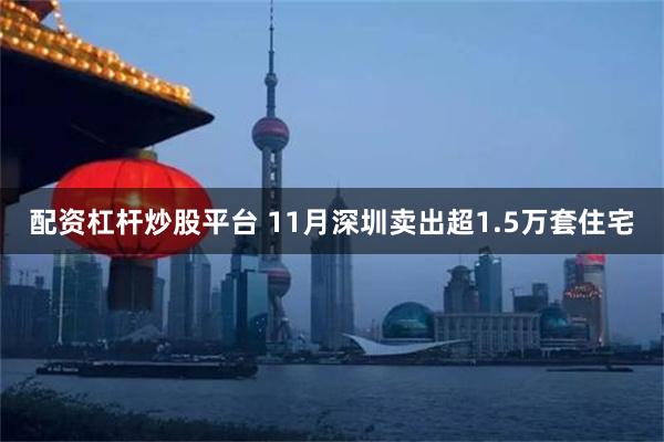 配资杠杆炒股平台 11月深圳卖出超1.5万套住宅