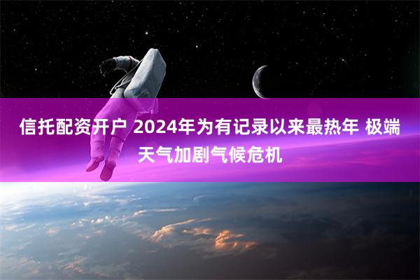 信托配资开户 2024年为有记录以来最热年 极端天气加剧气候